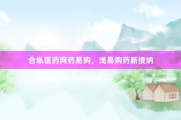 合纵医药网药易购，浅易购药新接纳